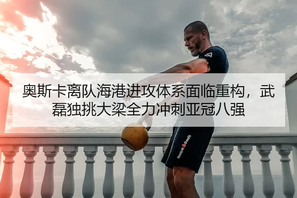 奥斯卡离队海港进攻体系面临重构，武磊独挑大梁全力冲刺亚冠八强