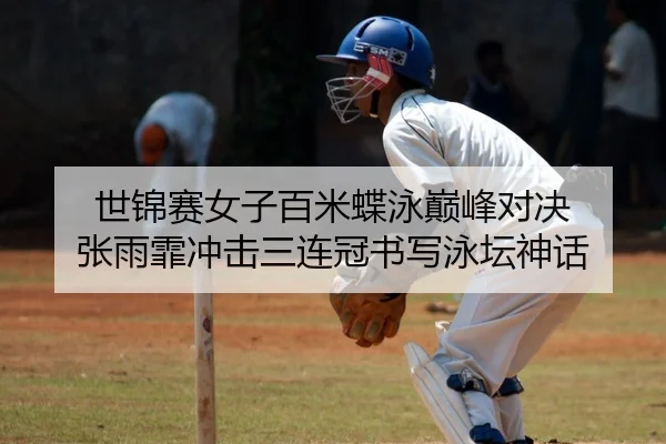 世锦赛女子百米蝶泳巅峰对决 张雨霏冲击三连冠书写泳坛神话