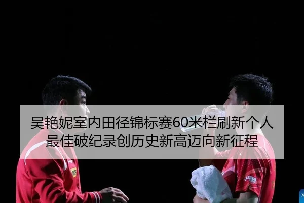 吴艳妮室内田径锦标赛60米栏刷新个人最佳破纪录创历史新高迈向新征程